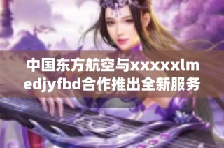 中国东方航空与xxxxxlmedjyfbd合作推出全新服务项目