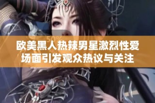 欧美黑人热辣男星激烈性爱场面引发观众热议与关注