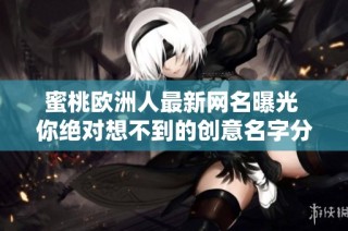 蜜桃欧洲人最新网名曝光 你绝对想不到的创意名字分享给大家