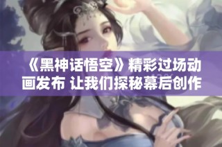 《黑神话悟空》精彩过场动画发布 让我们探秘幕后创作故事