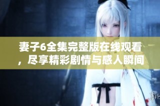 妻子6全集完整版在线观看，尽享精彩剧情与感人瞬间