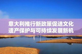 意大利推行新政策促进文化遗产保护与可持续发展新机遇