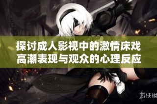 探讨成人影视中的激情床戏高潮表现与观众的心理反应