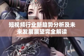 短视频行业新趋势分析及未来发展展望完全解读