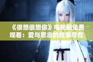 《很想很想你》电视剧免费观看：爱与思念的故事尽在其中