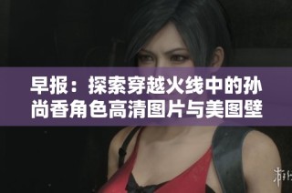 早报：探索穿越火线中的孙尚香角色高清图片与美图壁纸分享