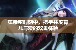 在亲密时刻中，携手共度育儿与爱的双重体验