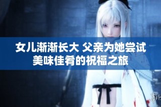 女儿渐渐长大 父亲为她尝试美味佳肴的祝福之旅