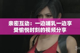 亲密互动：一边哺乳一边享受愉悦时刻的视频分享