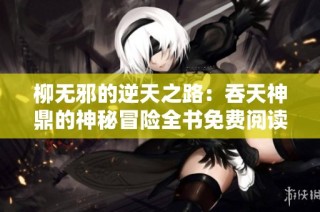 柳无邪的逆天之路：吞天神鼎的神秘冒险全书免费阅读上线