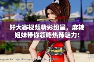好大赛视频精彩纷呈，麻辣姐妹带你领略热辣魅力！