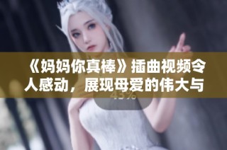 《妈妈你真棒》插曲视频令人感动，展现母爱的伟大与无私