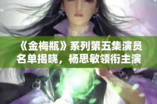 《金梅瓶》系列第五集演员名单揭晓，杨思敏领衔主演！