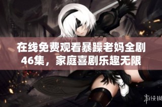 在线免费观看暴躁老妈全剧46集，家庭喜剧乐趣无限
