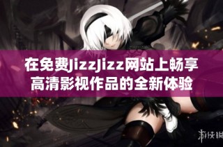 在免费JizzJizz网站上畅享高清影视作品的全新体验