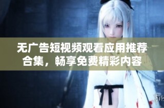 无广告短视频观看应用推荐合集，畅享免费精彩内容