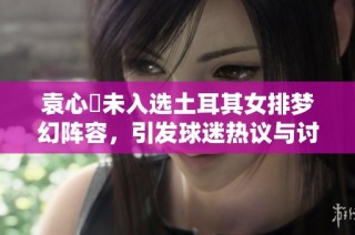袁心玥未入选土耳其女排梦幻阵容，引发球迷热议与讨论