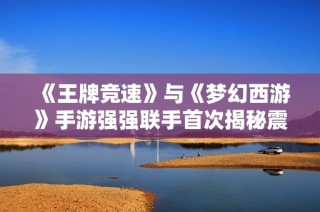 《王牌竞速》与《梦幻西游》手游强强联手首次揭秘震撼内容