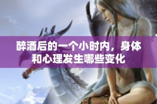 醉酒后的一个小时内，身体和心理发生哪些变化