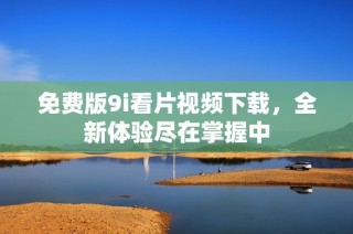 免费版9i看片视频下载，全新体验尽在掌握中