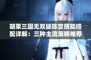 胡莱三国无双版陈宫技能搭配详解：三种主流策略推荐与解析