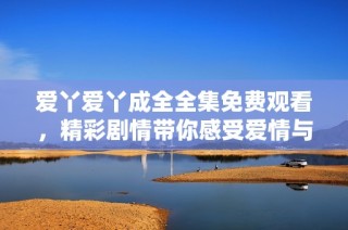 爱丫爱丫成全全集免费观看，精彩剧情带你感受爱情与成长的故事