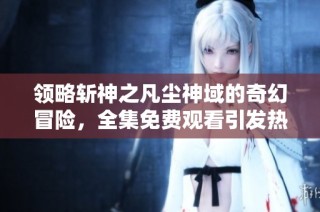 领略斩神之凡尘神域的奇幻冒险，全集免费观看引发热潮