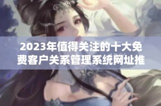 2023年值得关注的十大免费客户关系管理系统网址推荐