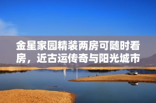 金星家园精装两房可随时看房，近古运传奇与阳光城市花园项目