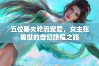 五位兽夫轮流宠爱，女主在兽世的奇幻旅程之路