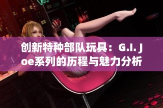 创新特种部队玩具：G.I. Joe系列的历程与魅力分析