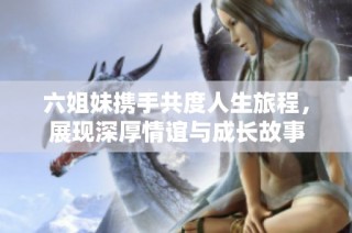 六姐妹携手共度人生旅程，展现深厚情谊与成长故事