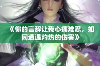 《你的言辞让我心痛难忍，如同遭遇灼热的伤害》