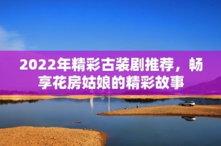 2022年精彩古装剧推荐，畅享花房姑娘的精彩故事
