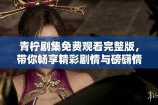 青柠剧集免费观看完整版，带你畅享精彩剧情与磅礴情感