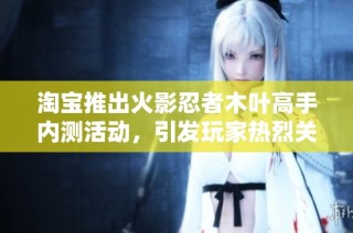 淘宝推出火影忍者木叶高手内测活动，引发玩家热烈关注