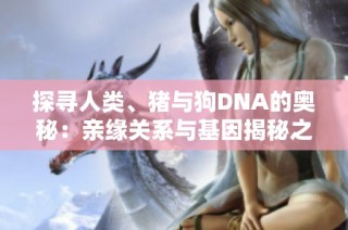 探寻人类、猪与狗DNA的奥秘：亲缘关系与基因揭秘之旅