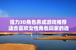 强力3D角色养成游戏推荐 适合喜欢女性角色玩家的选择与体验分享