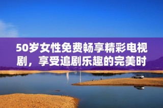 50岁女性免费畅享精彩电视剧，享受追剧乐趣的完美时光