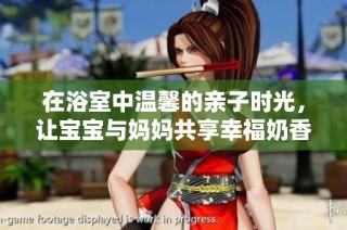 在浴室中温馨的亲子时光，让宝宝与妈妈共享幸福奶香味