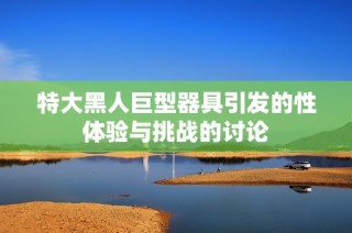 特大黑人巨型器具引发的性体验与挑战的讨论
