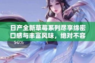 日产全新草莓系列尽享绵密口感与丰富风味，绝对不容错过！