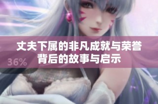 丈夫下属的非凡成就与荣誉背后的故事与启示