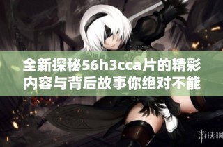 全新探秘56h3cca片的精彩内容与背后故事你绝对不能错过