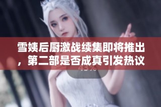 雪姨后厨激战续集即将推出，第二部是否成真引发热议