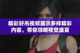 精彩好吊视频展示多样精彩内容，带你领略视觉盛宴