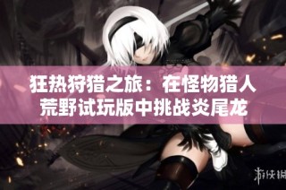 狂热狩猎之旅：在怪物猎人荒野试玩版中挑战炎尾龙