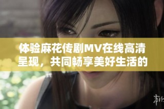 体验麻花传剧MV在线高清呈现，共同畅享美好生活的精彩时刻