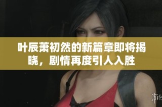 叶辰萧初然的新篇章即将揭晓，剧情再度引人入胜