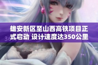 雄安新区至山西高铁项目正式启动 设计速度达350公里 建设周期预计为4.5年
